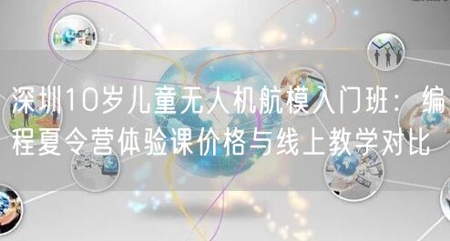 深圳10岁儿童无人机航模入门班:编程夏令营体验课价格与线上教学对比