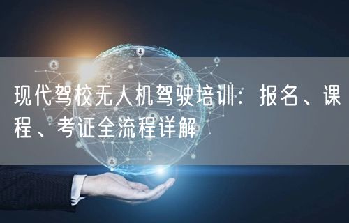 现代驾校无人机驾驶培训:报名、课程、考证全流程详解 现代驾校无人机驾驶培训:报名、课程、考证全流程详解