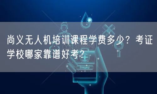尚义无人机培训课程学费多少?考证学校哪家靠谱好考?