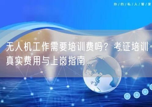 无人机工作需要培训费吗？考证培训真实费用与上岗指南