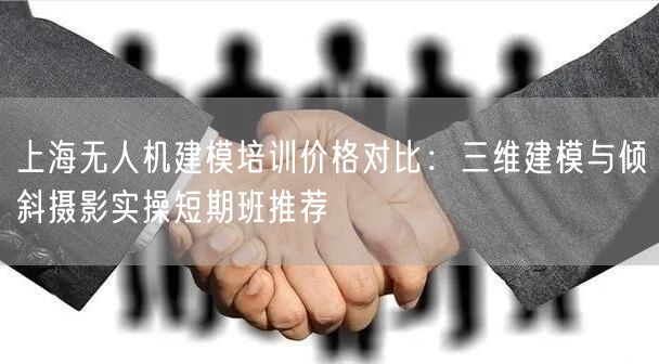 上海无人机建模培训价格对比:三维建模与倾斜摄影实操短期班推荐
