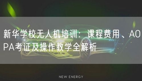 新华学校无人机培训:课程费用、AOPA考证及操作教学全解析