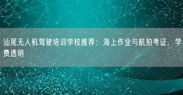 汕尾无人机驾驶培训学校推荐:海上作业与航拍考证,学费透明