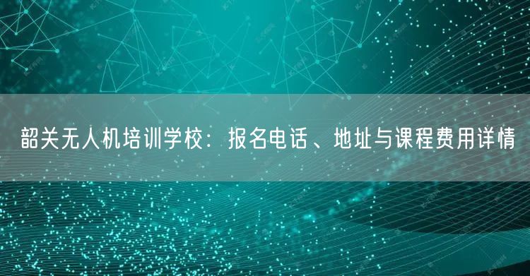 韶关无人机培训学校:报名电话、地址与课程费用详情