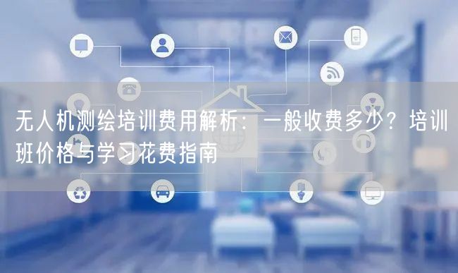 无人机测绘培训费用解析：一般收费多少？培训班价格与学习花费指南