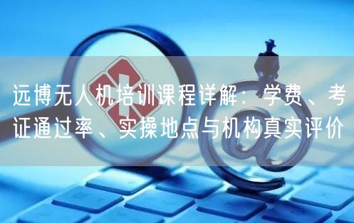 远博无人机培训课程详解：学费、考证通过率、实操地点与机构真实评价