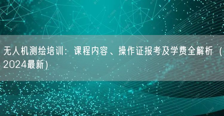 无人机测绘培训:课程内容、操作证报考及学费全解析(2024最新)