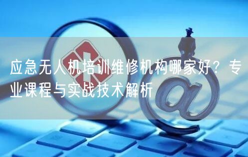 应急无人机培训维修机构哪家好?专业课程与实战技术解析 应急无人机培训维修机构哪家好?专业课程与实战技术解析