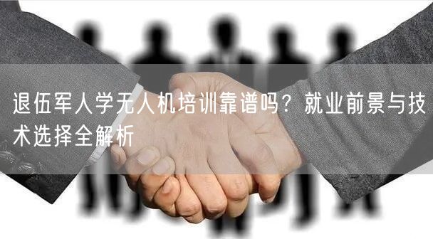 退伍军人学无人机培训靠谱吗?就业前景与技术选择全解析