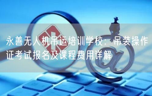 永善无人机吊运培训学校:吊装操作证考试报名及课程费用详解