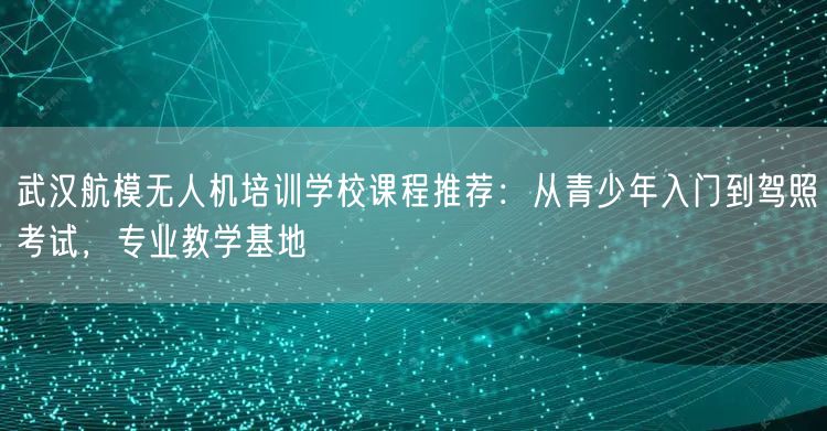 武汉航模无人机培训学校课程推荐:从青少年入门到驾照考试,专业教学基地