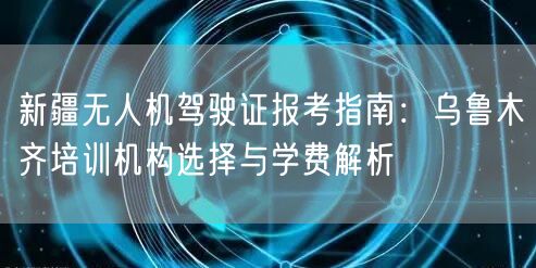 新疆无人机驾驶证报考指南:乌鲁木齐培训机构选择与学费解析