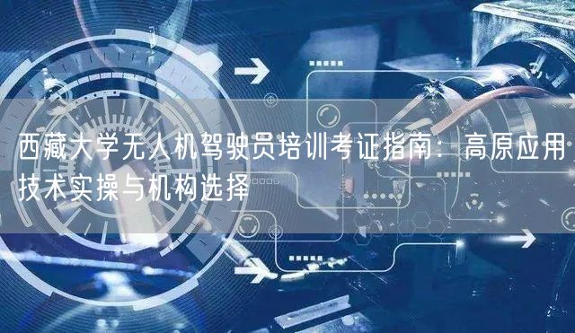 西藏大学无人机驾驶员培训考证指南：高原应用技术实操与机构选择