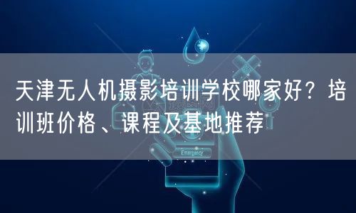 天津无人机摄影培训学校哪家好?培训班价格、课程及基地推荐 天津无人机摄影培训学校哪家好?培训班价格、课程及基地推荐
