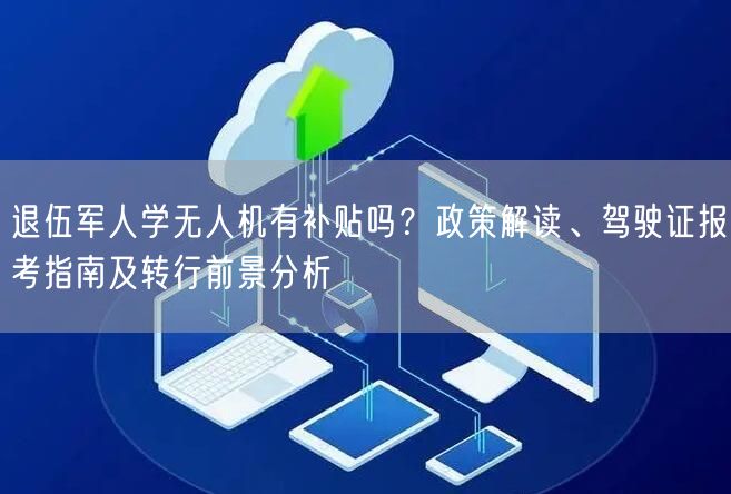 退伍军人学无人机有补贴吗？政策解读、驾驶证报考指南及转行前景分析