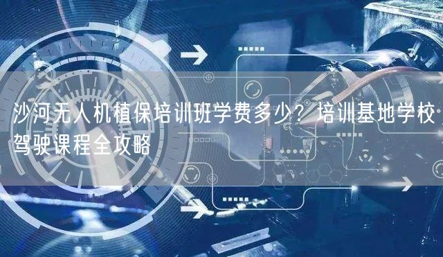 沙河无人机植保培训班学费多少?培训基地学校驾驶课程全攻略