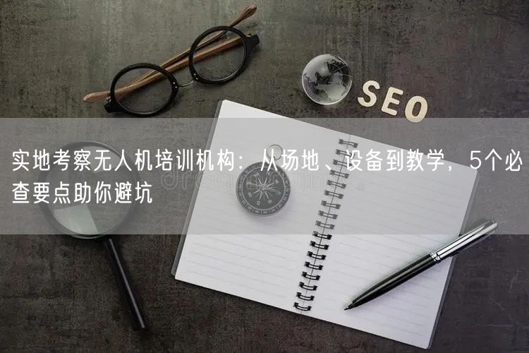 实地考察无人机培训机构:从场地、设备到教学,5个必查要点助你避坑