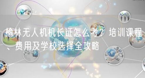 榆林无人机机长证怎么考？培训课程、费用及学校选择全攻略