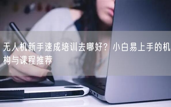 无人机新手速成培训去哪好?小白易上手的机构与课程推荐 无人机新手速成培训去哪好?小白易上手的机构与课程推荐