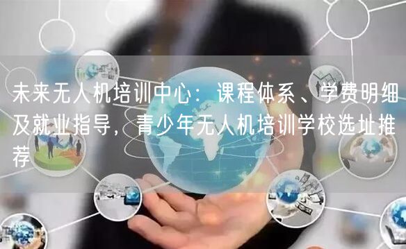 未来无人机培训中心：课程体系、学费明细及就业指导，青少年无人机培训学校选址推荐