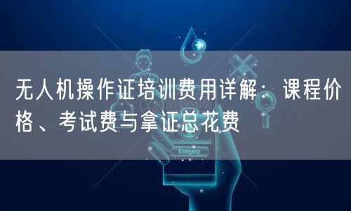 无人机操作证培训费用详解：课程价格、考试费与拿证总花费
