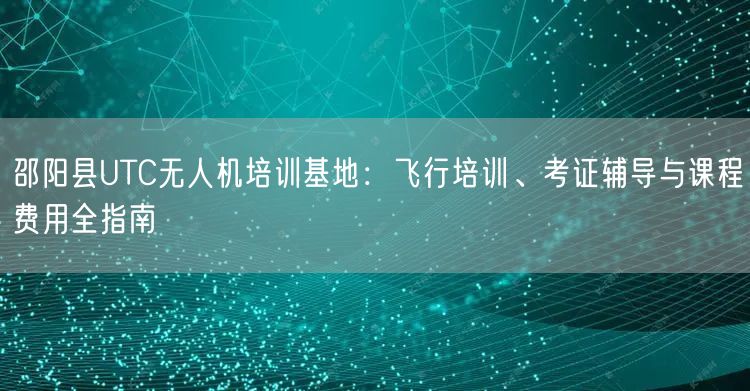 邵阳县UTC无人机培训基地:飞行培训、考证辅导与课程费用全指南