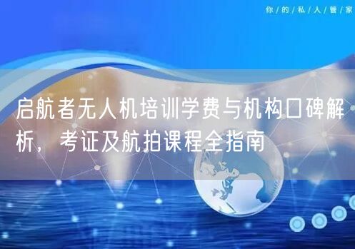 启航者无人机培训学费与机构口碑解析，考证及航拍课程全指南
