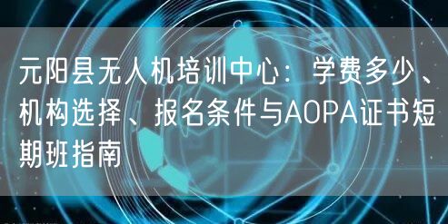 元阳县无人机培训中心：学费多少、机构选择、报名条件与AOPA证书短期班指南