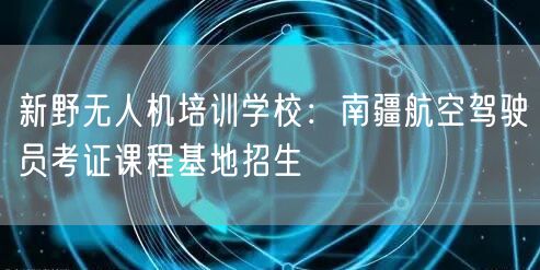 新野无人机培训学校：南疆航空驾驶员考证课程基地招生