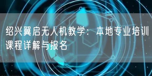 绍兴翼启无人机教学:本地专业培训课程详解与报名