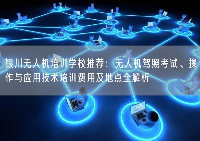 银川无人机培训学校推荐:无人机驾照考试、操作与应用技术培训费用及地点全解析 银川无人机培训学校推荐:无人机驾照考试、操作与应用技术培训费用及地点全解析