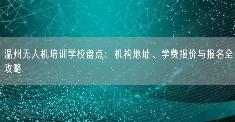 温州无人机培训学校盘点:机构地址、学费报价与报名全攻略