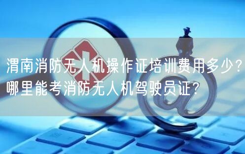 渭南消防无人机操作证培训费用多少?哪里能考消防无人机驾驶员证?