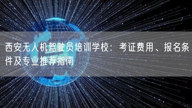 西安无人机驾驶员培训学校:考证费用、报名条件及专业推荐指南