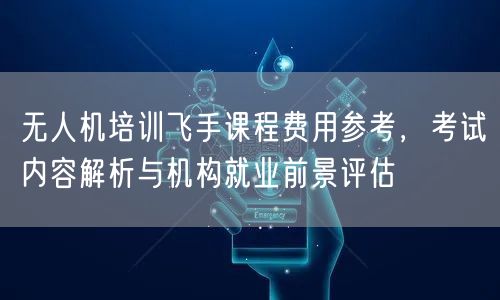 无人机培训飞手课程费用参考,考试内容解析与机构就业前景评估