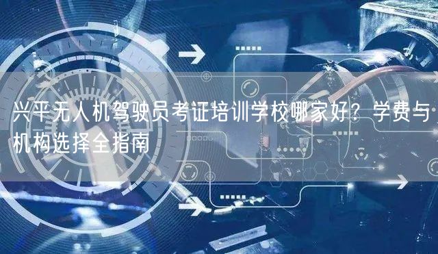 兴平无人机驾驶员考证培训学校哪家好?学费与机构选择全指南