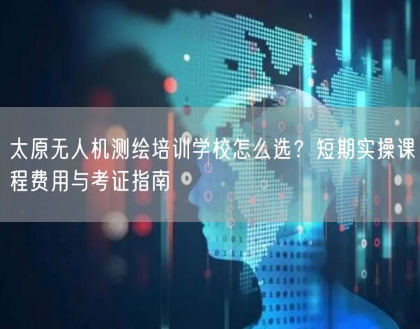 太原无人机测绘培训学校怎么选?短期实操课程费用与考证指南