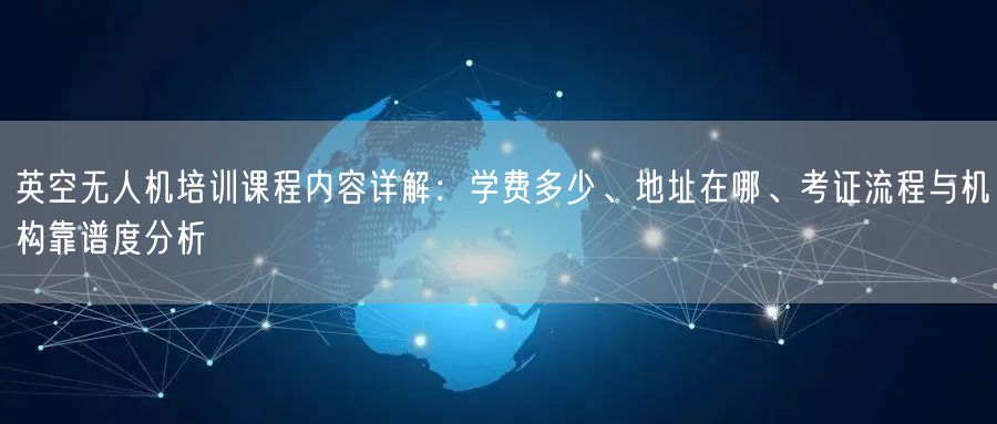 英空无人机培训课程内容详解：学费多少、地址在哪、考证流程与机构靠谱度分析