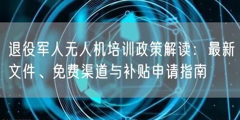 退役军人无人机培训政策解读:最新文件、免费渠道与补贴申请指南 退役军人无人机培训政策解读:最新文件、免费渠道与补贴申请指南
