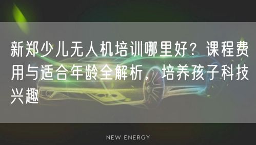 新郑少儿无人机培训哪里好？课程费用与适合年龄全解析，培养孩子科技兴趣