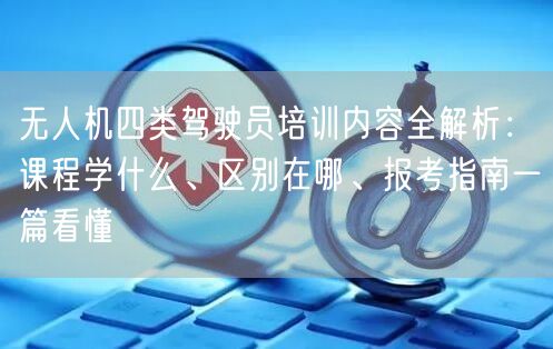 无人机四类驾驶员培训内容全解析：课程学什么、区别在哪、报考指南一篇看懂