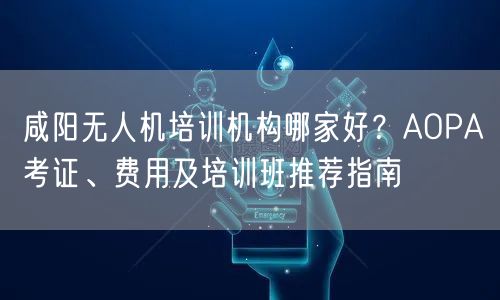 咸阳无人机培训机构哪家好?AOPA考证、费用及培训班推荐指南