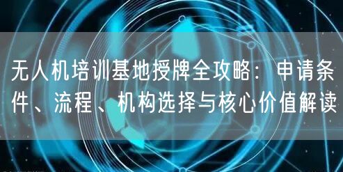 无人机培训基地授牌全攻略:申请条件、流程、机构选择与核心价值解读