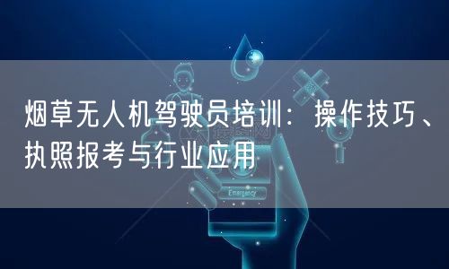 烟草无人机驾驶员培训：操作技巧、执照报考与行业应用