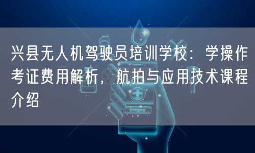 兴县无人机驾驶员培训学校:学操作考证费用解析,航拍与应用技术课程介绍