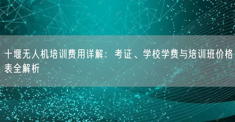 十堰无人机培训费用详解:考证、学校学费与培训班价格表全解析