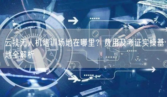 云技无人机培训场地在哪里?费用及考证实操基地全解析