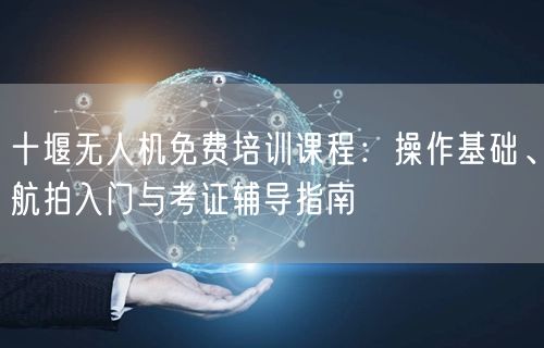 十堰无人机免费培训课程:操作基础、航拍入门与考证辅导指南