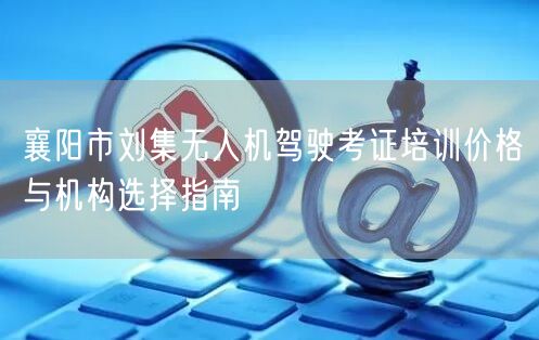 襄阳市刘集无人机驾驶考证培训价格与机构选择指南