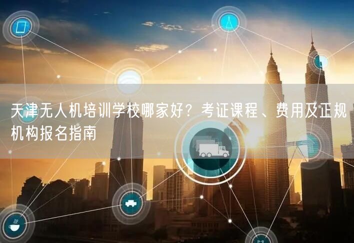 天津无人机培训学校哪家好?考证课程、费用及正规机构报名指南 天津无人机培训学校哪家好?考证课程、费用及正规机构报名指南
